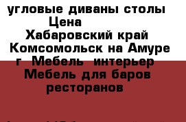 угловые диваны столы › Цена ­ 15 000 - Хабаровский край, Комсомольск-на-Амуре г. Мебель, интерьер » Мебель для баров, ресторанов   